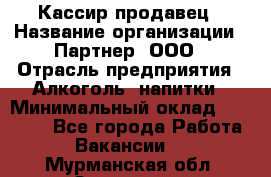 Кассир-продавец › Название организации ­ Партнер, ООО › Отрасль предприятия ­ Алкоголь, напитки › Минимальный оклад ­ 23 000 - Все города Работа » Вакансии   . Мурманская обл.,Заозерск г.